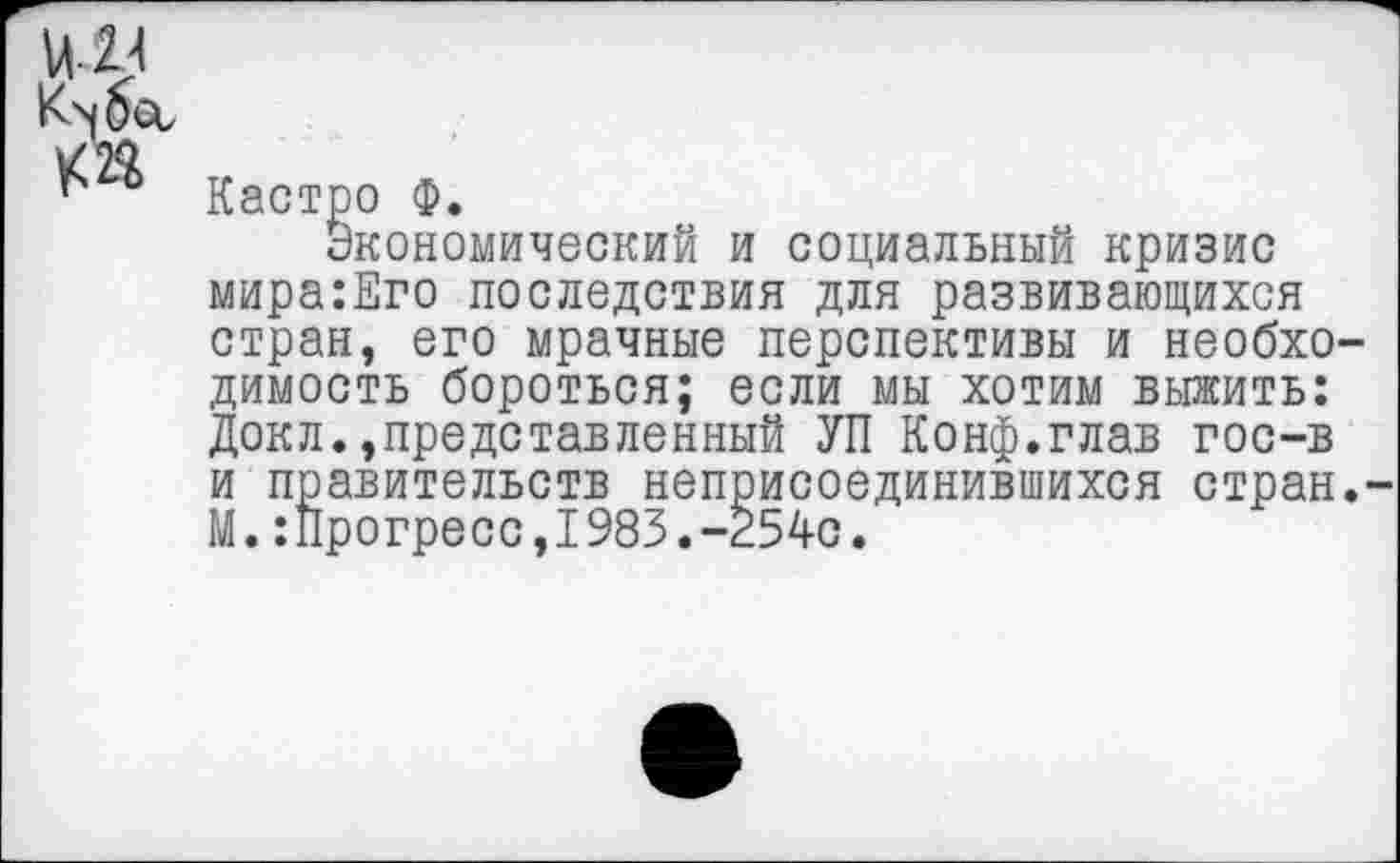 ﻿и у к п
Кастро Ф.
Экономический и социальный кризис мира:Его последствия для развивающихся стран, его мрачные перспективы и необходимость бороться; если мы хотим выжить: Докл.,представленный УП Конф.глав гос-в и правительств неприсоединившихся стран.-М.:Прогресс,1983.-254с.